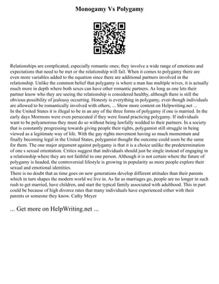 Monogamy Vs Polygamy
Relationships are complicated, especially romantic ones; they involve a wide range of emotions and
expectations that need to be met or the relationship will fail. When it comes to polygamy there are
even more variables added to the equation since there are additional partners involved in the
relationship. Unlike the common belief that polygamy is where a man has multiple wives, it is actually
much more in depth where both sexes can have other romantic partners. As long as one lets their
partner know who they are seeing the relationship is considered healthy, although there is still the
obvious possibility of jealousy occurring. Honesty is everything in polygamy, even though individuals
are allowed to be romantically involved with others, ... Show more content on Helpwriting.net ...
In the United States it is illegal to be in an any of the three forms of polygamy if one is married. In the
early days Mormons were even persecuted if they were found practicing polygamy. If individuals
want to be polyamorous they must do so without being lawfully wedded to their partners. In a society
that is constantly progressing towards giving people their rights, polygamist still struggle in being
viewed as a legitimate way of life. With the gay rights movement having so much momentum and
finally becoming legal in the United States, polygamist thought the outcome could soon be the same
for them. The one major argument against polygamy is that it is a choice unlike the predetermination
of one s sexual orientation. Critics suggest that individuals should just be single instead of engaging in
a relationship where they are not faithful to one person. Although it is not certain where the future of
polygamy is headed, the controversial lifestyle is growing in popularity as more people explore their
sexual and emotional identities.
There is no doubt that as time goes on new generations develop different attitudes than their parents
which in turn shapes the modern world we live in. As far as marriages go, people are no longer in such
rush to get married, have children, and start the typical family associated with adulthood. This in part
could be because of high divorce rates that many individuals have experienced either with their
parents or someone they know. Cathy Meyer
... Get more on HelpWriting.net ...
 