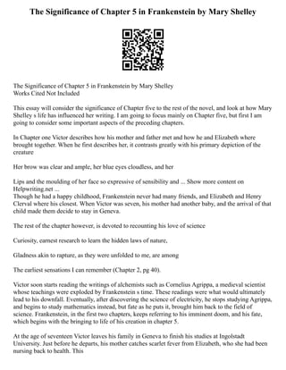 The Significance of Chapter 5 in Frankenstein by Mary Shelley
The Significance of Chapter 5 in Frankenstein by Mary Shelley
Works Cited Not Included
This essay will consider the significance of Chapter five to the rest of the novel, and look at how Mary
Shelley s life has influenced her writing. I am going to focus mainly on Chapter five, but first I am
going to consider some important aspects of the preceding chapters.
In Chapter one Victor describes how his mother and father met and how he and Elizabeth where
brought together. When he first describes her, it contrasts greatly with his primary depiction of the
creature
Her brow was clear and ample, her blue eyes cloudless, and her
Lips and the moulding of her face so expressive of sensibility and ... Show more content on
Helpwriting.net ...
Though he had a happy childhood, Frankenstein never had many friends, and Elizabeth and Henry
Clerval where his closest. When Victor was seven, his mother had another baby, and the arrival of that
child made them decide to stay in Geneva.
The rest of the chapter however, is devoted to recounting his love of science
Curiosity, earnest research to learn the hidden laws of nature,
Gladness akin to rapture, as they were unfolded to me, are among
The earliest sensations I can remember (Chapter 2, pg 40).
Victor soon starts reading the writings of alchemists such as Cornelius Agrippa, a medieval scientist
whose teachings were exploded by Frankenstein s time. These readings were what would ultimately
lead to his downfall. Eventually, after discovering the science of electricity, he stops studying Agrippa,
and begins to study mathematics instead, but fate as he puts it, brought him back to the field of
science. Frankenstein, in the first two chapters, keeps referring to his imminent doom, and his fate,
which begins with the bringing to life of his creation in chapter 5.
At the age of seventeen Victor leaves his family in Geneva to finish his studies at Ingolstadt
University. Just before he departs, his mother catches scarlet fever from Elizabeth, who she had been
nursing back to health. This
 
