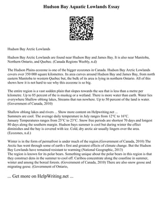 Hudson Bay Aquatic Lowlands Essay
Hudson Bay Arctic Lowlands
Hudson Bay Arctic Lowlands are found near Hudson Bay and James Bay. It is also near Manitoba,
Northern Ontario, and Quebec. (Canada Regions Weebly, n.d)
The Hudson Plains ecozone is one of the bigger ecozones in Canada. Hudson Bay Arctic Lowlands
covers over 350 000 square kilometres. Its area curves around Hudson Bay and James Bay, from north
eastern Manitoba to western Quebec but, the bulk of its area is lying in northern Ontario. All of this
shows how it is not hard to see why this ecozone is so big.
The entire region is a vast sodden plain that slopes towards the sea that is less than a metre per
kilometre. Up to 85 percent of the is muskeg or a wetland. There is more water than earth. Water lies
everywhere Shallow oblong lakes, Streams that run nowhere. Up to 50 percent of the land is water.
(Government of Canada, 2010)
Shallow oblong lakes and rivers ... Show more content on Helpwriting.net ...
Summers are cool. The average daily temperature in July ranges from 12°C to 16°C.
January Temperatures ranges from 25°C to 23°C. Snow free periods are shortest 70 days and longest
80 days along the southern margin. Hudson bays summer is cool but during winter the effect
diminishes and the bay is covered with ice. Cold, dry arctic air usually lingers over the area.
(Ecozones, n.d.)
Winter is in the form of permafrost is under much of the region.(Government of Canada, 2010) The
Arctic has went through some of earth s first and greatest effects of climate change. But the Hudson
Bay Lowlands have remained resistant to warming (National Geographic, 2013)
The region is known for its polar bears. Something unique about the polar bears in this region is that
they construct dens in the summer to cool off. Caribou concentrate along the coastline in summer,
winter and among the boreal forests. (Government of Canada, 2010) There are also snow goose and
migrating geese. (Government of Ontario,
... Get more on HelpWriting.net ...
 