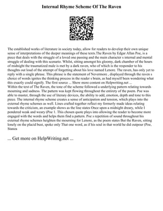 Internal Rhyme Scheme Of The Raven
The established works of literature in society today, allow for readers to develop their own unique
sense of interpretations of the deeper meanings of these texts.The Raven by Edgar Allan Poe, is a
piece that deals with the struggle of a loved one passing and the main character s internal and mental
struggle of dealing with this scenario. Whilst, sitting amongst his gloomy, dark chamber of the hours
of midnight the traumatized male is met by a dark raven, who of which is the responder to his
thoughts out loud of the attempt of forgetting about his love named Lenore. The raven, has only yet to
reply with a single phrase. This phrase is the statement of Nevermore , displayed through the raven s
choice of words ignites the thinking process in the reader s brain, as had myself been wondering what
this exactly could signify. The first source ... Show more content on Helpwriting.net ...
Within the text of The Raven, the tone of the scheme followed a underlying pattern relating towards
mourning and sadness. The pattern was kept flowing throughout the entirety of the poem. Poe was
able to master, through the use of literary devices, the ability to add, emotion, depth and tone to this
piece. The internal rhyme scheme creates a sense of anticipation and tension, which plays into the
external rhyme schemes as well. Lines crafted together reflect my formerly made ideas relating
towards the criticism, an example shows as the line states Once upon a midnight dreary, while I
pondered weak and weary (Poe 1. This chosen quote plays into allowing the reader to become more
engaged with the words and helps them find a pattern. Poe s repetition of sound throughout his
external rhyme schemes heighten the mourning for Lenore, as the poem states But the Raven, sitting
lonely on the placid bust, spoke only That one word, as if his soul in that world he did outpour (Poe,
Stanza
... Get more on HelpWriting.net ...
 