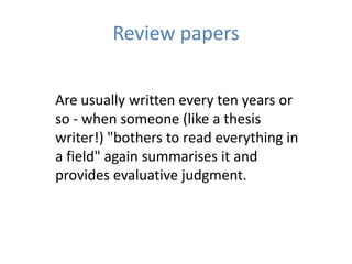 Review papers


Are usually written every ten years or
so - when someone (like a thesis
writer!) "bothers to read everything in
a field" again summarises it and
provides evaluative judgment.
 