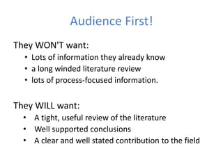 Audience First!
They WON'T want:
  • Lots of information they already know
  • a long winded literature review
  • lots of process-focused information.

They WILL want:
  • A tight, useful review of the literature
  • Well supported conclusions
  • A clear and well stated contribution to the field
 