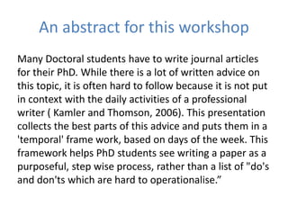 An abstract for this workshop
Many Doctoral students have to write journal articles
for their PhD. While there is a lot of written advice on
this topic, it is often hard to follow because it is not put
in context with the daily activities of a professional
writer ( Kamler and Thomson, 2006). This presentation
collects the best parts of this advice and puts them in a
'temporal' frame work, based on days of the week. This
framework helps PhD students see writing a paper as a
purposeful, step wise process, rather than a list of "do's
and don'ts which are hard to operationalise.”
 