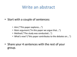 Write an abstract

• Start with a couple of sentences:

     •   Aim (“This paper explores….”)
     •   Main argument (“In this paper we argue that….”)
     •   Method (“The study was conducted….”)
     •   What’s new? (“this paper contributes to the debates on….”)


• Share your 4 sentences with the rest of your
  group.
 