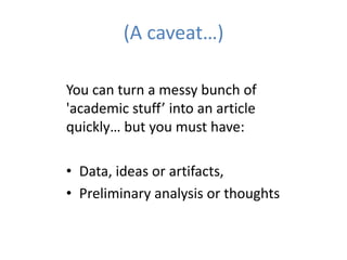 (A caveat…)

You can turn a messy bunch of
'academic stuff’ into an article
quickly… but you must have:

• Data, ideas or artifacts,
• Preliminary analysis or thoughts
 