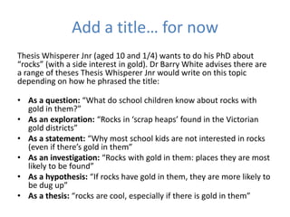 Add a title… for now
Thesis Whisperer Jnr (aged 10 and 1/4) wants to do his PhD about
“rocks” (with a side interest in gold). Dr Barry White advises there are
a range of theses Thesis Whisperer Jnr would write on this topic
depending on how he phrased the title:

• As a question: “What do school children know about rocks with
  gold in them?”
• As an exploration: “Rocks in ‘scrap heaps’ found in the Victorian
  gold districts”
• As a statement: “Why most school kids are not interested in rocks
  (even if there’s gold in them”
• As an investigation: “Rocks with gold in them: places they are most
  likely to be found”
• As a hypothesis: “If rocks have gold in them, they are more likely to
  be dug up”
• As a thesis: “rocks are cool, especially if there is gold in them”
 