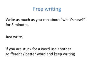 Free writing
Write as much as you can about “what’s new?”
for 5 minutes.

Just write.

If you are stuck for a word use another
/different / better word and keep writing
 