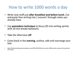 How to write 1000 words a day
• Write new stuff just after breakfast and before lunch. Cut
  and paste free writing into / around / through notes you
  already have.

• Use pomodoro technique to focus (25 min writing sprints
  with 10 min breaks between)

• Take the afternoon off

• Come back in the evening, outline, edit and rearrange your
  text
•   http://thethesiswhisperer.wordpress.com/2011/03/24/how-to-write-1000-words-a-day-and-not-go-bat-
    shit-crazy/
 