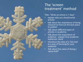 The ‘screen
treatment’ method
Title: "Write an article in 7 days"
• explain why you should write
    articles
• talk about the importance of doing
    research to find out the best place
    to publish
• Talk about different types of
    articles in academia
• Talk about the importance of
    audience - explain how academic
    audiences 'work'
• Introduce the idea of a 'tiny text'
    as a way of focusing for your
    audience
• Talk about the value of doing a
    'spew draft'
 