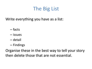 The Big List
Write everything you have as a list:

  – facts
  – issues
  – detail
  – Findings
Organise these in the best way to tell your story
then delete those that are not essential.
 