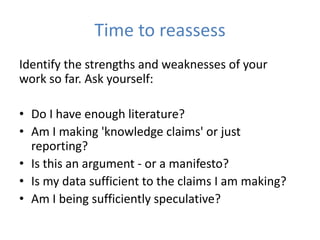 Time to reassess
Identify the strengths and weaknesses of your
work so far. Ask yourself:

• Do I have enough literature?
• Am I making 'knowledge claims' or just
  reporting?
• Is this an argument - or a manifesto?
• Is my data sufficient to the claims I am making?
• Am I being sufficiently speculative?
 
