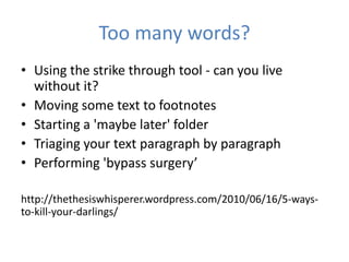 Too many words?
• Using the strike through tool - can you live
  without it?
• Moving some text to footnotes
• Starting a 'maybe later' folder
• Triaging your text paragraph by paragraph
• Performing 'bypass surgery’

http://thethesiswhisperer.wordpress.com/2010/06/16/5-ways-
to-kill-your-darlings/
 