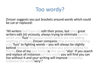 Too wordy?
Zinsser suggests you put brackets around words which could
be cut or replaced:

“All writers (will have to) edit their prose, but (the) great
writers edit (it) viciously, always trying to eliminate (words
which are) ‘fuzz’ – (excess) words (which are not adding
anything of value). Zinsser compares (the process of editing
out) ‘fuzz’ to fighting weeds – you will always be slightly
behind (because they creep in when you aren’t looking for
them). One of my (pet hates) is (the word) ‘also’. If you search
and replace all instances (of this word) you will find you can
live without it and your writing will improve (instantly).
(Likewise the word)’very’.”
 