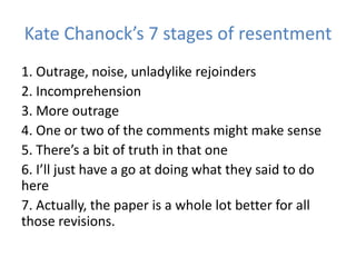 Kate Chanock’s 7 stages of resentment
1. Outrage, noise, unladylike rejoinders
2. Incomprehension
3. More outrage
4. One or two of the comments might make sense
5. There’s a bit of truth in that one
6. I’ll just have a go at doing what they said to do
here
7. Actually, the paper is a whole lot better for all
those revisions.
 