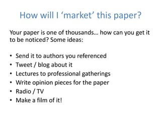 How will I ‘market’ this paper?
Your paper is one of thousands… how can you get it
to be noticed? Some ideas:

•   Send it to authors you referenced
•   Tweet / blog about it
•   Lectures to professional gatherings
•   Write opinion pieces for the paper
•   Radio / TV
•   Make a film of it!
 