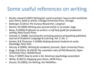 Some useful references on writing
• Becker, Howard (2007) Writing for social scientists: how to start and finish
  your thesis, book or article, Chicago University Press, Chicago.
• Ballenger, B (2011) The Curious Researcher, Longman
• Becher, W (2009) Writing your journal article in 12 weeks, Sage.
• Boise, R (2003) Professors as writers: a self help guide for productive
  writing, New Forum Press
• Chanok, K. (2008). Surviving the reviewing process and getting published,
  Journal of Academic Language & Learning. Vol. 2, No. 1.
• Kamler, B & Thomson, P (2006) Helping doctoral students to write,
  Routledge, New York.
• Murray, R (2009), Writing for academic journals, Open University Press.
• Rugg, G & Petre, M (2010) The unwritten rules of PhD Research, Open
  University Press, Maidenhead.
• Silva, P (2007) How to write a lot, American psychology association
• White, B (2011), Mapping your thesis, ACER Press.
• Zinsser, W (2003), On Writing, Pan McMillan.
 
