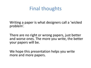 Final thoughts

Writing a paper is what designers call a ‘wicked
problem’.

There are no right or wrong papers, just better
and worse ones. The more you write, the better
your papers will be.

We hope this presentation helps you write
more and more papers.
 