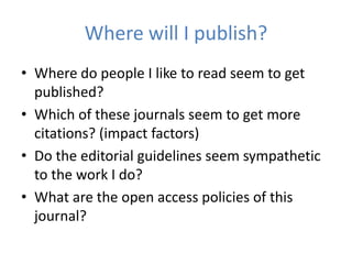 Where will I publish?
• Where do people I like to read seem to get
  published?
• Which of these journals seem to get more
  citations? (impact factors)
• Do the editorial guidelines seem sympathetic
  to the work I do?
• What are the open access policies of this
  journal?
 