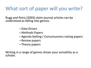 What sort of paper will you write?
Rugg and Petre (2003) claim journal articles can be
understood as falling into genres:

          – Data Driven
          – Methods Papers
          – Agenda Setting / Consciousness raising papers
          – Review papers
          – Theory papers

Writing in a range of genres shows your versatility as a
scholar.
 