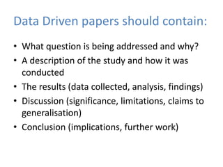 Data Driven papers should contain:
• What question is being addressed and why?
• A description of the study and how it was
  conducted
• The results (data collected, analysis, findings)
• Discussion (significance, limitations, claims to
  generalisation)
• Conclusion (implications, further work)
 