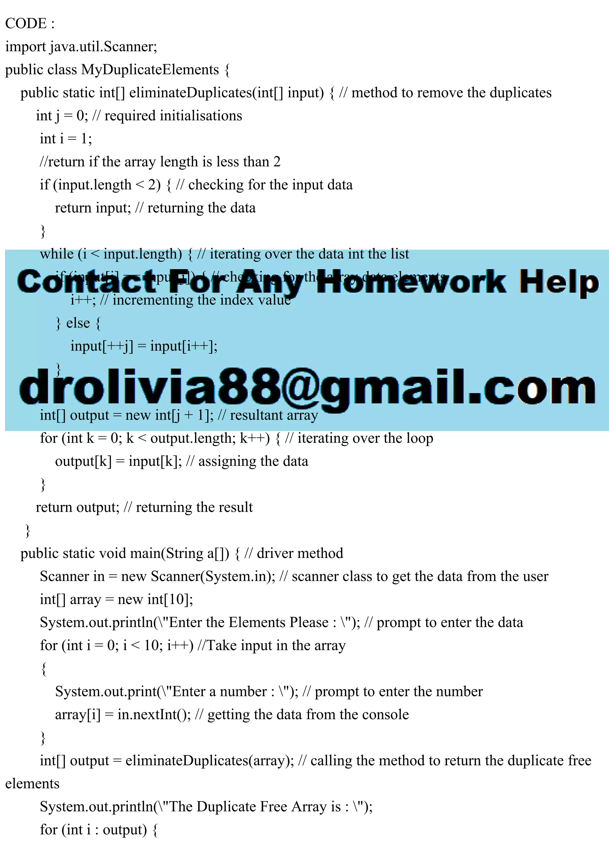 CODE :
import java.util.Scanner;
public class MyDuplicateElements {
public static int[] eliminateDuplicates(int[] input) { // method to remove the duplicates
int j = 0; // required initialisations
int i = 1;
//return if the array length is less than 2
if (input.length < 2) { // checking for the input data
return input; // returning the data
}
while (i < input.length) { // iterating over the data int the list
if (input[i] == input[j]) { // checking for the array data elements
i++; // incrementing the index value
} else {
input[++j] = input[i++];
}
}
int[] output = new int[j + 1]; // resultant array
for (int k = 0; k < output.length; k++) { // iterating over the loop
output[k] = input[k]; // assigning the data
}
return output; // returning the result
}
public static void main(String a[]) { // driver method
Scanner in = new Scanner(System.in); // scanner class to get the data from the user
int[] array = new int[10];
System.out.println("Enter the Elements Please : "); // prompt to enter the data
for (int i = 0; i < 10; i++) //Take input in the array
{
System.out.print("Enter a number : "); // prompt to enter the number
array[i] = in.nextInt(); // getting the data from the console
}
int[] output = eliminateDuplicates(array); // calling the method to return the duplicate free
elements
System.out.println("The Duplicate Free Array is : ");
for (int i : output) {
 