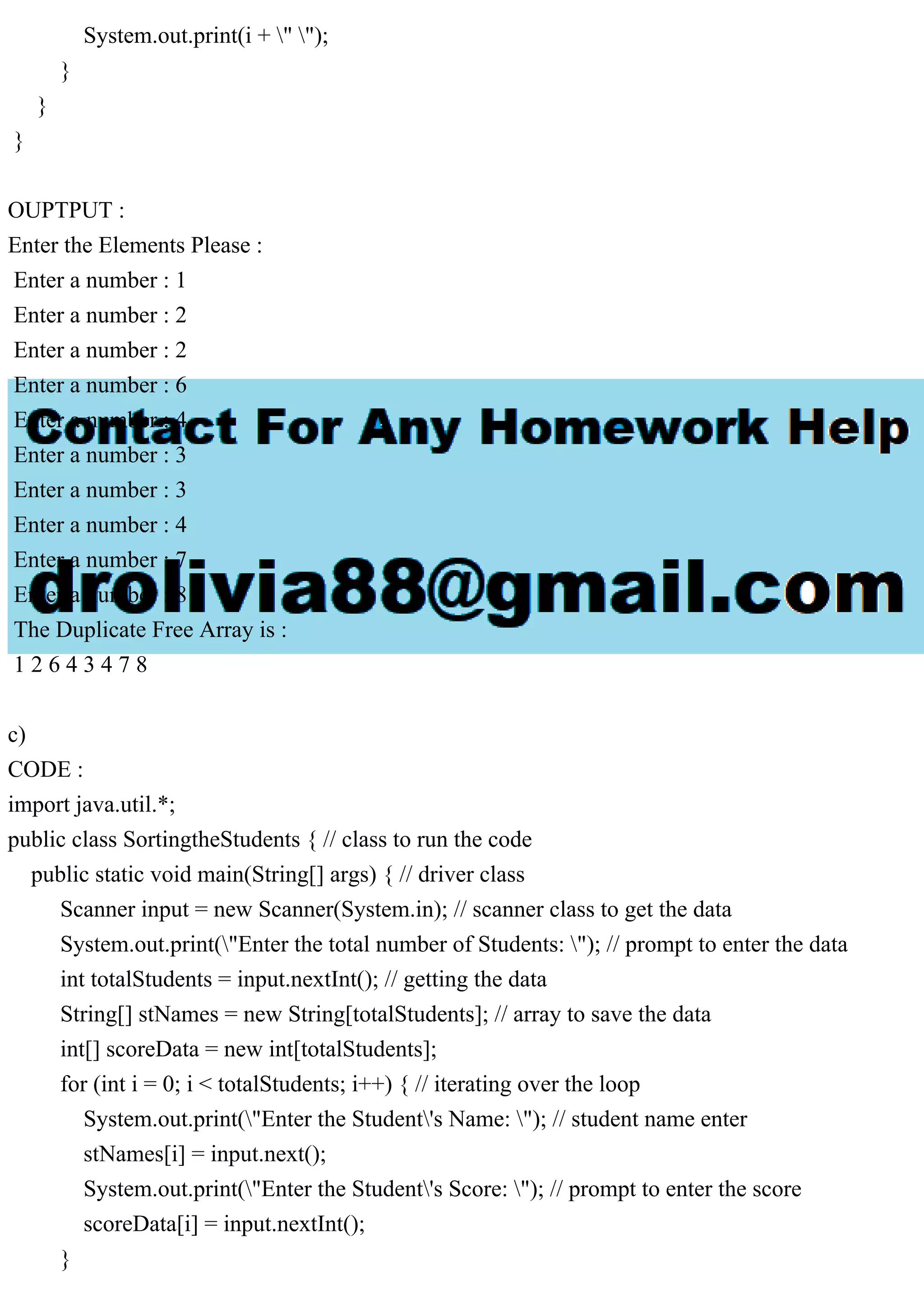 System.out.print(i + " ");
}
}
}
OUPTPUT :
Enter the Elements Please :
Enter a number : 1
Enter a number : 2
Enter a number : 2
Enter a number : 6
Enter a number : 4
Enter a number : 3
Enter a number : 3
Enter a number : 4
Enter a number : 7
Enter a number : 8
The Duplicate Free Array is :
1 2 6 4 3 4 7 8
c)
CODE :
import java.util.*;
public class SortingtheStudents { // class to run the code
public static void main(String[] args) { // driver class
Scanner input = new Scanner(System.in); // scanner class to get the data
System.out.print("Enter the total number of Students: "); // prompt to enter the data
int totalStudents = input.nextInt(); // getting the data
String[] stNames = new String[totalStudents]; // array to save the data
int[] scoreData = new int[totalStudents];
for (int i = 0; i < totalStudents; i++) { // iterating over the loop
System.out.print("Enter the Student's Name: "); // student name enter
stNames[i] = input.next();
System.out.print("Enter the Student's Score: "); // prompt to enter the score
scoreData[i] = input.nextInt();
}
 