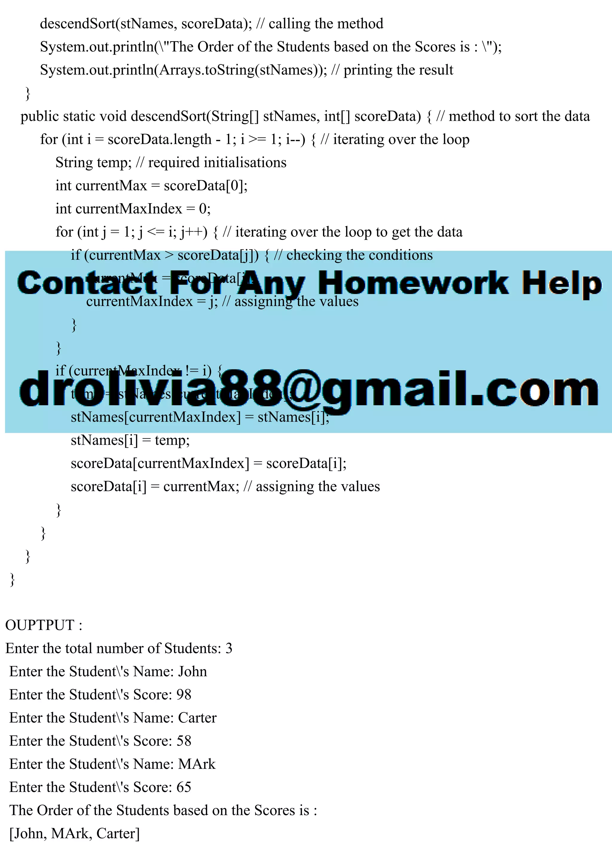 descendSort(stNames, scoreData); // calling the method
System.out.println("The Order of the Students based on the Scores is : ");
System.out.println(Arrays.toString(stNames)); // printing the result
}
public static void descendSort(String[] stNames, int[] scoreData) { // method to sort the data
for (int i = scoreData.length - 1; i >= 1; i--) { // iterating over the loop
String temp; // required initialisations
int currentMax = scoreData[0];
int currentMaxIndex = 0;
for (int j = 1; j <= i; j++) { // iterating over the loop to get the data
if (currentMax > scoreData[j]) { // checking the conditions
currentMax = scoreData[j];
currentMaxIndex = j; // assigning the values
}
}
if (currentMaxIndex != i) {
temp = stNames[currentMaxIndex];
stNames[currentMaxIndex] = stNames[i];
stNames[i] = temp;
scoreData[currentMaxIndex] = scoreData[i];
scoreData[i] = currentMax; // assigning the values
}
}
}
}
OUPTPUT :
Enter the total number of Students: 3
Enter the Student's Name: John
Enter the Student's Score: 98
Enter the Student's Name: Carter
Enter the Student's Score: 58
Enter the Student's Name: MArk
Enter the Student's Score: 65
The Order of the Students based on the Scores is :
[John, MArk, Carter]
 