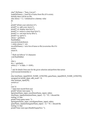 char* fileName = "Item_List.txt";
load(fileName); // load list of items from file (if it exists).
Initially there will be no file.
char choice = 'i'; // initialized to a dummy value
do
{
printf("nEnter your selection:n");
printf("t a: add a new itemn");
printf("t d: display item listn");
printf("t r: remove a item from listn");
printf("t s: sort item list by IDn");
printf("t q: quitn");
choice = getchar();
flushStdIn();
executeAction(choice);
} while (choice != 'q');
save(fileName); // save list of items to file (overwrites file if it
exists)
return 0;
}
// flush out leftover 'n' characters
void flushStdIn()
{
char c;
do c = getchar();
while (c != 'n' && c != EOF);
}
// ask for details from user for the given selection and perform that action
void executeAction(char c)
{
char itemName_input[MAX_NAME_LENGTH], gameName_input[MAX_NAME_LENGTH];
unsigned int itemId_input, add_result = 0;
char itemtype_input[20];
switch (c)
{
case 'a':
// input item record from user
printf("nEnter item name: ");
fgets(itemName_input, sizeof(itemName_input), stdin);
itemName_input[strlen(itemName_input) - 1] = '0'; // discard the
trailing 'n' char
printf("Enter game name: ");
fgets(gameName_input, sizeof(gameName_input), stdin);
gameName_input[strlen(gameName_input) - 1] = '0'; // discard the
trailing 'n' char
printf("Enter item type (Health/Equip/Etc): ");
 