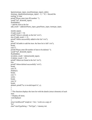 fgets(itemtype_input, sizeof(itemtype_input), stdin);
itemtype_input[strlen(itemtype_input) - 1] = '0'; // discard the
trailing 'n' char
printf("Please enter item ID number: ");
scanf("%d", &itemId_input);
flushStdIn();
// add the item to the list
add_result = add(itemName_input, gameName_input, itemtype_input,
itemId_input);
if (add_result == 0)
printf("nItem is already on the list! nn");
else if (add_result == 1)
printf("nItem successfully added to the list! nn");
else
printf("nUnable to add the item. the Item list is full! nn");
break;
case 'r':
printf("Please enter ID number of item to be deleted: ");
scanf("%d", &itemId_input);
flushStdIn();
int delete_result = delete(itemId_input);
if (delete_result == 0)
printf("nItem not found in the list! nn");
else
printf("nItem deleted successfully! nn");
break;
case 'd':
display();
break;
case 's':
sort();
break;
case 'q':
break;
default: printf("%c is invalid input!n", c);
}
}
// This function displays the item list with the details (struct elements) of each
item.
// Display all items.
void display()
{
struct itemRecord* tempList = list; // work on a copy of
'list'
char* itemTypeString = "NoType"; // dummy init
 