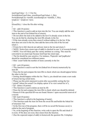 itemTypeValue = 2; // 2 for Etc
fwrite(&itemTypeValue, sizeof(itemTypeValue), 1, file);
fwrite(&tempList->itemID, sizeof(tempList->itemID), 1, file);
tempList = tempList->next;
}
fclose(file); // close the file after writing
}
// Q1 : add (10 points)
// This function is used to add an item into the list. You can simply add the new
item to the end of list (linked list of structs).
// Do not allow the item to be added to the list if it already exists in the list.
You can do that by checking the item IDs already in the list.
// If the item already exists then return 0 without adding it to the list. If the
item does not exist in the list, then add the item at the end of the list and
return 1.
// If item list is full, then do not add new item to the list and return 2.
// NOTE: Notice how return type of add() is checked in case 'a' of executeAction()
// NOTE: You will likely pass the variety attribute as a string. This must be
converted to an enum type because itemType has enum type.
// The list should be case sensitive. For instance, 'Poprocks' and 'popRocks'
should be considered two different names.
// Hint: 'count' holds the number of items currently in the list
// Q2 : sort (10 points)
// This function is used to sort the list (linked list of structs) numerically by
item ID.
// Parse the list and compare the item IDs to check which one should appear before
the other in the list.
// Sorting should happen within the list. That is, you should not create a new node
of structs having sorted items.
// Please use this print statement to print after successfully sorting the list:
// printf("nItem list sorted! Use display option 'd' to view sorted list.n");
// Q3 : delete (10 points)
// This function is used to delete an item by ID.
// Parse the list and compare the item IDs to check which one should be deleted.
// Return 0 if the specified ID was not found. Return 1 upon successful removal of
a record.
// Q4: load (10 points)
// This function is called in the beginning of main().
// This function reads the item list from the saved file and builds the linked list
of structures 'list'.
// In the first run of the program, there will be no saved file because save() is
called at the end of program.
// So, at the begining of this function, write code to open the file and check if
it exists. If file does not exist, then return from the function.
// (See the expected output of add() in homework the question file. It displays
 