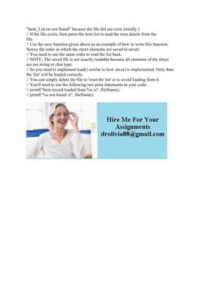 "Item_List.txt not found" because the file did not exist initially.)
// If the file exists, then parse the item list to read the item details from the
file.
// Use the save function given above as an example of how to write this function.
Notice the order in which the struct elements are saved in save()
// You need to use the same order to read the list back.
// NOTE: The saved file is not exactly readable because all elements of the struct
are not string or char type.
// So you need to implement load() similar to how save() is implemented. Only then
the 'list' will be loaded correctly.
// You can simply delete the file to 'reset the list' or to avoid loading from it.
// You'll need to use the following two print statements in your code:
// printf("Item record loaded from %s.n", fileName);
// printf("%s not found.n", fileName);
 