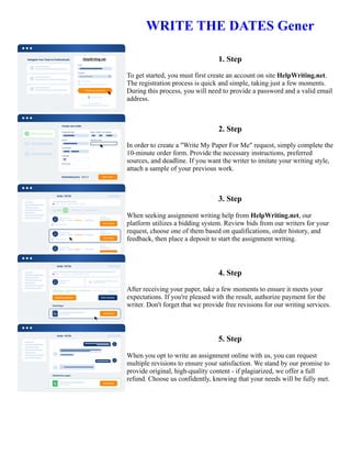 WRITE THE DATES Gener
1. Step
To get started, you must first create an account on site HelpWriting.net.
The registration process is quick and simple, taking just a few moments.
During this process, you will need to provide a password and a valid email
address.
2. Step
In order to create a "Write My Paper For Me" request, simply complete the
10-minute order form. Provide the necessary instructions, preferred
sources, and deadline. If you want the writer to imitate your writing style,
attach a sample of your previous work.
3. Step
When seeking assignment writing help from HelpWriting.net, our
platform utilizes a bidding system. Review bids from our writers for your
request, choose one of them based on qualifications, order history, and
feedback, then place a deposit to start the assignment writing.
4. Step
After receiving your paper, take a few moments to ensure it meets your
expectations. If you're pleased with the result, authorize payment for the
writer. Don't forget that we provide free revisions for our writing services.
5. Step
When you opt to write an assignment online with us, you can request
multiple revisions to ensure your satisfaction. We stand by our promise to
provide original, high-quality content - if plagiarized, we offer a full
refund. Choose us confidently, knowing that your needs will be fully met.
WRITE THE DATES Gener WRITE THE DATES Gener
 