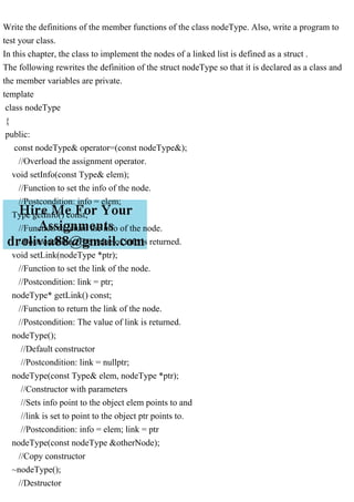 Write the definitions of the member functions of the class nodeType. Also, write a program to
test your class.
In this chapter, the class to implement the nodes of a linked list is defined as a struct .
The following rewrites the definition of the struct nodeType so that it is declared as a class and
the member variables are private.
template
class nodeType
{
public:
const nodeType& operator=(const nodeType&);
//Overload the assignment operator.
void setInfo(const Type& elem);
//Function to set the info of the node.
//Postcondition: info = elem;
Type getInfo() const;
//Function to return the info of the node.
//Postcondition: The value of info is returned.
void setLink(nodeType *ptr);
//Function to set the link of the node.
//Postcondition: link = ptr;
nodeType* getLink() const;
//Function to return the link of the node.
//Postcondition: The value of link is returned.
nodeType();
//Default constructor
//Postcondition: link = nullptr;
nodeType(const Type& elem, nodeType *ptr);
//Constructor with parameters
//Sets info point to the object elem points to and
//link is set to point to the object ptr points to.
//Postcondition: info = elem; link = ptr
nodeType(const nodeType &otherNode);
//Copy constructor
~nodeType();
//Destructor