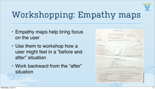 • Empathy maps help bring focus
on the user
• Use them to workshop how a
user might feel in a “before and
after” situation
• Work backward from the “after”
situation
Workshopping: Empathy maps
13Wednesday, 2 April 14
 