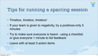 • Timebox, timebox, timebox!
• If your team is given to negativity, try a positives-only 5
minutes
• Try to make sure everyone is heard - using a checklist
or give everyone 1 minute to list feedback
• Leave with at least 3 action items
Tips for running a sparring session
17Wednesday, 2 April 14
 