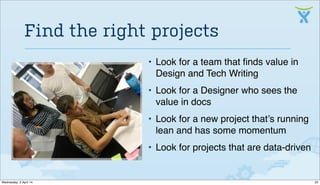 • Look for a team that ﬁnds value in
Design and Tech Writing
• Look for a Designer who sees the
value in docs
• Look for a new project that’s running
lean and has some momentum
• Look for projects that are data-driven
Find the right projects
22Wednesday, 2 April 14
 