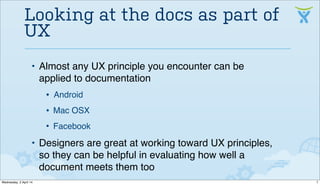 • Almost any UX principle you encounter can be
applied to documentation
• Android
• Mac OSX
• Facebook
• Designers are great at working toward UX principles,
so they can be helpful in evaluating how well a
document meets them too
Looking at the docs as part of
UX
7Wednesday, 2 April 14
 