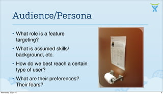 • What role is a feature
targeting?
• What is assumed skills/
background, etc.
• How do we best reach a certain
type of user?
• What are their preferences?
Their fears?
Audience/Persona
8Wednesday, 2 April 14
 