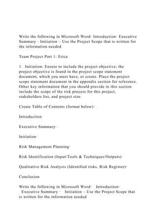 Write the following in Microsoft Word· Introduction· Executive
Summary · Initiation – Use the Project Scope that is written for
the information needed
Team Project Part 1: Erica
1. Initiation: Ensure to include the project objective; the
project objective is found in the project scope statement
document, which you must have, or create. Place the project
scope statement document in the appendix section for reference.
Other key information that you should provide in this section
include the scope of the risk process for this project,
stakeholders list, and project size.
Create Table of Contents (format below)·
Introduction·
Executive Summary·
Initiation·
Risk Management Planning·
Risk Identification (Input/Tools & Techniques/Outputs)·
Qualitative Risk Analysis (Identified risks, Risk Register)·
Conclusion
Write the following in Microsoft Word· Introduction·
Executive Summary · Initiation – Use the Project Scope that
is written for the information needed
 