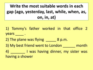 Write the most suitable words in each
gap (ago, yesterday, last, while, when, as,
                on, in, at)

1) Tommy's father worked in that office 2
years ____ .
2) The plane was flying _____ 8 p.m.
3) My best friend went to London ______ month
4) _______ I was having dinner, my sister was
having a shower
 