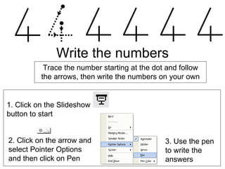 Write the numbers Trace the number starting at the dot and follow the arrows, then write the numbers on your own 2. Click on the arrow and  select Pointer Options  and then click on Pen  3. Use the pen to write the answers  1. Click on the Slideshow  button to start 