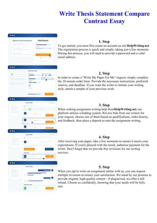 Write Thesis Statement Compare
Contrast Essay
1. Step
To get started, you must first create an account on site HelpWriting.net.
The registration process is quick and simple, taking just a few moments.
During this process, you will need to provide a password and a valid
email address.
2. Step
In order to create a "Write My Paper For Me" request, simply complete
the 10-minute order form. Provide the necessary instructions, preferred
sources, and deadline. If you want the writer to imitate your writing
style, attach a sample of your previous work.
3. Step
When seeking assignment writing help fromHelpWriting.net, our
platform utilizes a bidding system. Review bids from our writers for
your request, choose one of them based on qualifications, order history,
and feedback, then place a deposit to start the assignment writing.
4. Step
After receiving your paper, take a few moments to ensure it meets your
expectations. If you're pleased with the result, authorize payment for the
writer. Don't forget that we provide free revisions for our writing
services.
5. Step
When you opt to write an assignment online with us, you can request
multiple revisions to ensure your satisfaction. We stand by our promise to
provide original, high-quality content - if plagiarized, we offer a full
refund. Choose us confidently, knowing that your needs will be fully
met.
Write Thesis Statement Compare Contrast EssayWrite Thesis Statement Compare Contrast Essay
 