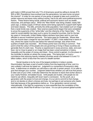 poll made in 2009 proved that only 71% of Americans would be willing to donate $15,
$30 or $50. Populations have evolved over the generations, but were some not given
the chance? In order for one person of one group of people to take such control of a
certain resource and leave many without money, has to do with socio-political-economic
factors. These factors being social, political and economic factors such as wealth,
resources, and perhaps colour. When the “New World” was being created, nearly 500
years ago, a steady supply of African slaves were being captured to support both higher
and lower classes. The elite, primarily the white population, had created such an image
that a racial divide was created. New science experiments began that were completed
to prove the superiority of the “white folks” and the inferiority of the “black folks”. The
need for social stability has been such a worry for powerful countries, that for the last
ten years in Venezuela, United States military advisers have been sent to over look
officials to secure investment accounts. The same goes for Guatemala. Where else
has low income been a target for war and death? In 2007, it was stated that in towns in
Iraq, where the capita income was below the national average, was where three
quarters of death was recorded. All of these points have one thing in common. That
point is that the colour of the people who are governing or living in these countries are
generally that of a dark race. Poverty is experienced in every province, state, and even
town, but is it due to greed or an image that has been ruined sometime in history.
Inequality and the power of money are linked. Once control is gained, it is the power of
the controller to decide on where the money goes. This being said, is it just a
coincidence that reducing heavily indebted countries would cost between 0.5 and 7.5
billion dollars, which is less than the cost of a stealth bomber.
        Social injustice is by far one of the largest problems in today’s society.
Discrimination has been a part of world’s history from the beginning of time, and it is
very unlikely it will ever be wiped out. Judgment is a component of everyone’s daily
lives. It determines on whether you will share a cab with a certain person, if it is safe to
give that stranger your number. Judgment determines whether you will trust that person
to take care of your child, it will also determine the decision to leave that worker alone in
your nearly finished, remodeled house. Until people are trusted, until people do not
need to use others, inequality will never reach a conclusion. As the youth, as a
generation with the power to trust and change, it is our job to commit to that change,
and to not decide on other’s choices and lives, but perhaps to aid someone who needs
that help because of the generations before us. If our generation cannot connect
internationally, if the fight for supremacy is more essential than the correlation of the
world’s nations, World War lll will be in our future. It is our job to prevent global suicide.
 