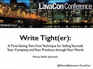 Write Tight(er): 
A Time-Saving, Pain-Free Technique for Selling Yourself, 
Your Company, and Your Products through Your Words 
Marcia Riefer Johnston 
@MarciaRJohnston #LavaCon 
 