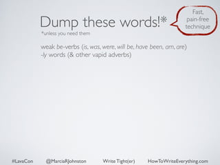Dump these words!* 
*unless you need them 
Fast, 
pain-free 
technique 
weak be-verbs (is, was, were, will be, have been, am, are) 
-ly words (& other vapid adverbs) 
#LavaCon @MarciaRJohnston Write Tight(er) HowToWriteEverything.com 
 