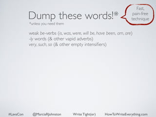 Dump these words!* 
*unless you need them 
Fast, 
pain-free 
technique 
weak be-verbs (is, was, were, will be, have been, am, are) 
-ly words (& other vapid adverbs) 
very, such, so (& other empty intensifiers) 
#LavaCon @MarciaRJohnston Write Tight(er) HowToWriteEverything.com 
 