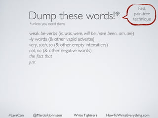 Dump these words!* 
*unless you need them 
Fast, 
pain-free 
technique 
weak be-verbs (is, was, were, will be, have been, am, are) 
-ly words (& other vapid adverbs) 
very, such, so (& other empty intensifiers) 
not, no (& other negative words) 
the fact that 
just 
#LavaCon @MarciaRJohnston Write Tight(er) HowToWriteEverything.com 
 