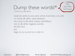 Dump these words!* 
*unless you need them 
Fast, 
pain-free 
technique 
weak be-verbs (is, was, were, will be, have been, am, are) 
-ly words (& other vapid adverbs) 
very, such, so (& other empty intensifiers) 
not, no (& other negative words) 
the fact that 
just 
begin to, try to, tend to, in order to 
#LavaCon @MarciaRJohnston Write Tight(er) HowToWriteEverything.com 
 