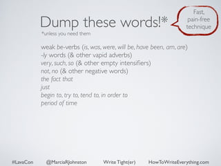 Dump these words!* 
*unless you need them 
Fast, 
pain-free 
technique 
weak be-verbs (is, was, were, will be, have been, am, are) 
-ly words (& other vapid adverbs) 
very, such, so (& other empty intensifiers) 
not, no (& other negative words) 
the fact that 
just 
begin to, try to, tend to, in order to 
period of time 
#LavaCon @MarciaRJohnston Write Tight(er) HowToWriteEverything.com 
 