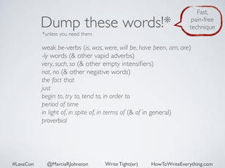 Dump these words!* 
*unless you need them 
Fast, 
pain-free 
technique 
weak be-verbs (is, was, were, will be, have been, am, are) 
-ly words (& other vapid adverbs) 
very, such, so (& other empty intensifiers) 
not, no (& other negative words) 
the fact that 
just 
begin to, try to, tend to, in order to 
period of time 
in light of, in spite of, in terms of (& of in general) 
proverbial 
#LavaCon @MarciaRJohnston Write Tight(er) HowToWriteEverything.com 
 